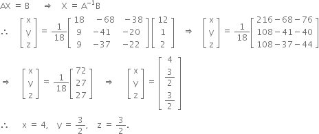 AX space equals space straight B space space space space space space rightwards double arrow space space space space straight X space equals space straight A to the power of negative 1 end exponent straight B
therefore space space space space space open square brackets table row straight x row straight y row straight z end table close square brackets space equals space 1 over 18 open square brackets table row 18 cell space space space minus 68 end cell cell space space minus 38 end cell row 9 cell negative 41 end cell cell negative 20 end cell row 9 cell negative 37 end cell cell negative 22 end cell end table close square brackets space open square brackets table row 12 row 1 row 2 end table close square brackets space space space space rightwards double arrow space space space space open square brackets table row straight x row straight y row straight z end table close square brackets space equals space 1 over 18 open square brackets table row cell 216 minus 68 minus 76 end cell row cell 108 minus 41 minus 40 end cell row cell 108 minus 37 minus 44 end cell end table close square brackets
rightwards double arrow space space space space space open square brackets table row straight x row straight y row straight z end table close square brackets space equals space 1 over 18 open square brackets table row 72 row 27 row 27 end table close square brackets space space space space space rightwards double arrow space space space space space space open square brackets table row straight x row straight y row straight z end table close square brackets space equals space open square brackets table row 4 row cell 3 over 2 end cell row cell 3 over 2 end cell end table close square brackets
therefore space space space space space space straight x space equals space 4 comma space space space space straight y space equals space 3 over 2 comma space space space space straight z space equals space 3 over 2.