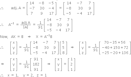 therefore space space space space space space space space adj. space straight A space equals space open square brackets table row 14 cell space space minus 8 end cell cell space space minus 5 end cell row cell negative 7 end cell cell space space space space 30 end cell cell space space minus 4 end cell row 7 cell space space space 9 end cell cell space space space 17 end cell end table close square brackets to the power of apostrophe space equals space open square brackets table row cell space 14 end cell cell space space space minus 7 end cell cell space space space space 7 end cell row cell negative 8 end cell cell space space space space space space 30 end cell cell space space space space 9 end cell row cell negative 5 end cell cell space space space minus 4 end cell cell space space space 17 end cell end table close square brackets
therefore space space space space space straight A to the power of negative 1 end exponent space equals space fraction numerator adj space straight A over denominator open vertical bar straight A close vertical bar end fraction space equals space 1 over 91 open square brackets table row 14 cell space space minus 7 end cell cell space space space space 7 end cell row cell negative 8 end cell cell space space space space 30 end cell cell space space space 9 end cell row cell negative 5 end cell cell space minus 4 end cell cell space space 17 end cell end table close square brackets
Now comma space space space AX space equals space straight B space space space space rightwards double arrow space space space space space straight X space equals space straight A to the power of negative 1 end exponent straight B
therefore space space space space space space space open square brackets table row straight x row straight y row straight z end table close square brackets space equals space 1 over 91 open square brackets table row 14 cell space space minus 7 end cell cell space space space space 7 end cell row cell negative 8 end cell cell space space space space space 30 end cell cell space space space 9 end cell row cell negative 5 end cell cell negative 4 end cell cell space 17 end cell end table close square brackets space open square brackets table row 5 row 5 row 8 end table close square brackets space space space rightwards double arrow space space space space space open square brackets table row straight x row straight y row straight z end table close square brackets space equals space 1 over 91 open square brackets table row cell 70 minus 35 plus 56 end cell row cell negative 40 plus 150 plus 72 end cell row cell negative 25 minus 20 plus 136 end cell end table close square brackets
rightwards double arrow space space space space space space open square brackets table row straight x row straight y row straight z end table close square brackets space equals space 1 over 91 open square brackets table row 91 row 182 row 91 end table close square brackets space space space space space rightwards double arrow space space space space open square brackets table row straight x row straight y row straight z end table close square brackets space equals space open square brackets table row 1 row 2 row 1 end table close square brackets
therefore space space space space straight x space equals space 1 comma space space space space space straight y space equals space 2 comma space space space straight z space equals space 1