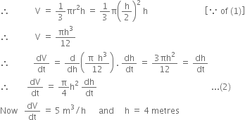 therefore space space space space space space space space space space space space straight V space equals space 1 third πr squared straight h space equals space 1 third straight pi open parentheses straight h over 2 close parentheses squared space straight h space space space space space space space space space space space space space space space space space space space space space space space space space space space open square brackets because space of space left parenthesis 1 right parenthesis close square brackets
therefore space space space space space space space space space space space space straight V space equals space πh cubed over 12
therefore space space space space space space space space space space space dV over dt space equals space straight d over dh open parentheses fraction numerator straight pi space space straight h cubed over denominator 12 end fraction close parentheses space. space dh over dt space equals space fraction numerator 3 πh squared over denominator 12 end fraction space equals space dh over dt
therefore space space space space space space space space dV over dt space equals space straight pi over 4 straight h squared space dh over dt space space space space space space space space space space space space space space space space space space space space space space space space space space space space space space space space space space space space space space space space space space space space space space space space space space space space space space... left parenthesis 2 right parenthesis
Now space space space dV over dt space equals space 5 space straight m cubed divided by straight h space space space space space space and space space space space space straight h space equals space 4 space metres