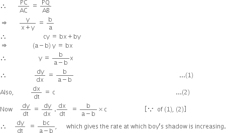 therefore space space space space space space space PC over AC space equals space PQ over AB
rightwards double arrow space space space space space space space fraction numerator straight y over denominator straight x plus straight y end fraction space equals space straight b over straight a
therefore space space space space space space space space space space space space space space space space space space space space space space space space cy space equals space bx plus by
rightwards double arrow space space space space space space space space space space space space space space space space left parenthesis straight a minus straight b right parenthesis space straight y space equals space bx
therefore space space space space space space space space space space space space space space space space space space space space space straight y space equals space fraction numerator straight b over denominator straight a minus straight b end fraction straight x
therefore space space space space space space space space space space space space space space space space space space dy over dx space equals space fraction numerator straight b over denominator straight a minus straight b end fraction space space space space space space space space space space space space space space space space space space space space space space space space space space space space space space space space space space space space space space space space space space space space space space space space space space space space space space space space space space space space space space space space space space space space space space... left parenthesis 1 right parenthesis
Also comma space space space space space space space space space space space dx over dt space equals space straight c space space space space space space space space space space space space space space space space space space space space space space space space space space space space space space space space space space space space space space space space space space space space space space space space space space space space space space space space space space space space space space space space space space space space space space space space space space space space space space space space... left parenthesis 2 right parenthesis
Now space space space space space dy over dt space equals space dy over dx space. dx over dt space space equals space fraction numerator straight b over denominator straight a minus straight b end fraction cross times straight c space space space space space space space space space space space space space space space space space space space space space space space space space open square brackets because space space of space left parenthesis 1 right parenthesis comma space left parenthesis 2 right parenthesis close square brackets
therefore space space space space space dy over dt space space equals space fraction numerator bc over denominator straight a minus straight b end fraction comma space space space space space space which space gives space the space rate space at space which space boy apostrophe straight s space shadow space is space increasing. space space