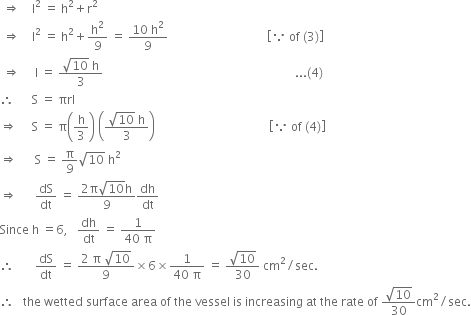 space rightwards double arrow space space space space straight l squared space equals space straight h squared plus straight r squared
space rightwards double arrow space space space space straight l squared space equals space straight h squared plus straight h squared over 9 space equals space fraction numerator 10 space straight h squared over denominator 9 end fraction space space space space space space space space space space space space space space space space space space space space space space space space space space space space space space space space space open square brackets because space of space left parenthesis 3 right parenthesis close square brackets
space rightwards double arrow space space space space space straight l space equals space fraction numerator square root of 10 space straight h over denominator 3 end fraction space space space space space space space space space space space space space space space space space space space space space space space space space space space space space space space space space space space space space space space space space space space space space space space space space space space space space space space space space space space space space space space space... left parenthesis 4 right parenthesis
therefore space space space space space space straight S space equals space πrl
rightwards double arrow space space space space space straight S space equals space straight pi open parentheses straight h over 3 close parentheses space open parentheses fraction numerator square root of 10 space straight h over denominator 3 end fraction close parentheses space space space space space space space space space space space space space space space space space space space space space space space space space space space space space space space space space space space space space space open square brackets because space of space left parenthesis 4 right parenthesis close square brackets
rightwards double arrow space space space space space space straight S space equals space straight pi over 9 square root of 10 space straight h squared
rightwards double arrow space space space space space space dS over dt space equals space fraction numerator 2 straight pi square root of 10 straight h over denominator 9 end fraction dh over dt
Since space straight h space equals 6 comma space space space dh over dt space equals space fraction numerator 1 over denominator 40 space straight pi end fraction
therefore space space space space space space space dS over dt space equals space fraction numerator 2 space straight pi space square root of 10 over denominator 9 end fraction cross times 6 cross times fraction numerator 1 over denominator 40 space straight pi end fraction space equals space fraction numerator square root of 10 over denominator 30 end fraction space cm squared divided by sec.
therefore space space space the space wetted space surface space area space of space the space vessel space is space increasing space at space the space rate space of space fraction numerator square root of 10 over denominator 30 end fraction cm squared divided by sec.