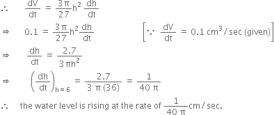 therefore space space space space space space space dV over dt space equals space fraction numerator 3 straight pi over denominator 27 end fraction straight h squared space dh over dt
rightwards double arrow space space space space space space 0.1 space equals space fraction numerator 3 straight pi over denominator 27 end fraction straight h squared dh over dt space space space space space space space space space space space space space space space space space space space space space space space open square brackets because space space dV over dt space equals space 0.1 space cm cubed divided by sec space left parenthesis given right parenthesis close square brackets
rightwards double arrow space space space space space space space dh over dt space equals space fraction numerator 2.7 over denominator 3 πh squared end fraction
rightwards double arrow space space space space space space space space space open parentheses dh over dt close parentheses subscript straight h equals 6 end subscript space equals space fraction numerator 2.7 over denominator 3 space straight pi space left parenthesis 36 right parenthesis end fraction space equals space fraction numerator 1 over denominator 40 space straight pi end fraction
therefore space space space space space the space water space level space is space rising space at space the space rate space of space fraction numerator 1 over denominator 40 space straight pi end fraction cm divided by sec.