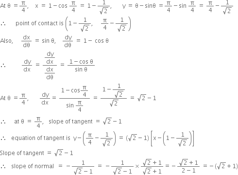 At space straight theta space equals straight pi over 4 comma space space space space straight x space equals space 1 minus cos space straight pi over 4 space equals space 1 minus fraction numerator 1 over denominator square root of 2 end fraction comma space space space space space space space straight y space equals space straight theta minus sinθ space equals straight pi over 4 minus sin space straight pi over 4 space equals space straight pi over 4 minus fraction numerator 1 over denominator square root of 2 end fraction
therefore space space space space space space point space of space contact space is space open parentheses 1 minus fraction numerator 1 over denominator square root of 2 end fraction comma space space space space space straight pi over 4 minus fraction numerator 1 over denominator square root of 2 end fraction close parentheses
Also comma space space space space space dx over dθ space equals space sin space straight theta comma space space space space dy over dθ space equals space 1 minus space cos space straight theta
therefore space space space space space space space space space space dy over dx space equals space fraction numerator begin display style dy over dx end style over denominator begin display style dx over dθ end style end fraction space equals space fraction numerator 1 minus cos space straight theta over denominator sin space straight theta end fraction
At space straight theta space equals straight pi over 4 comma space space space space space space space dy over dx equals space fraction numerator 1 minus cos begin display style straight pi over 4 end style over denominator sin space begin display style straight pi over 4 end style end fraction space equals space fraction numerator 1 minus begin display style fraction numerator 1 over denominator square root of 2 end fraction end style over denominator square root of 2 end fraction space equals space square root of 2 minus 1
therefore space space space space space at space straight theta space equals space straight pi over 4 comma space space space slope space of space tangent space equals space square root of 2 minus 1
therefore space space space equation space of space tangent space is space space straight y minus open parentheses straight pi over 4 minus fraction numerator 1 over denominator square root of 2 end fraction close parentheses space equals space left parenthesis square root of 2 minus 1 right parenthesis space open square brackets straight x minus open parentheses 1 minus fraction numerator 1 over denominator square root of 2 end fraction close parentheses close square brackets
Slope space of space tangent space equals space square root of 2 minus 1
therefore space space space slope space of space normal space space equals space minus fraction numerator 1 over denominator square root of 2 minus 1 end fraction space equals space minus fraction numerator 1 over denominator square root of 2 minus 1 end fraction cross times fraction numerator square root of 2 plus 1 over denominator square root of 2 plus 1 end fraction equals negative fraction numerator square root of 2 plus 1 over denominator 2 minus 1 end fraction space equals negative left parenthesis square root of 2 plus 1 right parenthesis