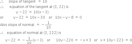 therefore space space space space space slope space of space tangent space space equals space 10
therefore space space space space space space equation space of space the space tangent space at space left parenthesis 3 comma space 22 right parenthesis space is
space space space space space space space space space space space space space space space space space space straight y space minus 22 space equals space 10 left parenthesis straight x minus 3 right parenthesis
or space space space space space space space space space space space straight y minus 22 space equals space 10 straight x minus 30 space space space space or space space space 10 straight x minus straight y minus 8 space equals space 0
Also space slope space of space normal space space equals space minus 1 over 10
therefore space space space equation space of space normal space at space left parenthesis 3 comma space 222 right parenthesis space is
space space space space space space straight y minus 22 space equals space minus 1 over 10 left parenthesis straight x minus 3 right parenthesis space space space space or space space space space space space 10 straight y minus 220 space equals space minus straight x plus 3 space space space or space space space straight x plus 10 straight y minus 223 space equals space 0
