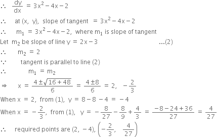 therefore space space space dy over dx space equals space 3 straight x squared minus 4 straight x minus 2
therefore space space space space space at space left parenthesis straight x comma space space straight y right parenthesis comma space space slope space of space tangent space space equals space 3 straight x squared minus 4 straight x minus 2
therefore space space space space space space straight m subscript 1 space equals space 3 straight x squared minus 4 straight x minus 2 comma space space where space straight m subscript 1 space is space slope space of space tangent
Let space space straight m subscript 2 space be space slope space of space line space straight y space equals space 2 straight x minus 3 space space space space space space space space space space space space space space space space space space space space space space space space space space space space space space space space space space space space space space space space... left parenthesis 2 right parenthesis
therefore space space space space space space space straight m subscript 2 space equals space 2
because space space space space space space space space space tangent space is space parallel space to space line space left parenthesis 2 right parenthesis
therefore space space space space space space space space space space space space space space straight m subscript 1 space equals space straight m subscript 2
rightwards double arrow space space space space space space straight x space equals space fraction numerator 4 plus-or-minus square root of 16 plus 48 end root over denominator 6 end fraction space equals space fraction numerator 4 plus-or-minus 8 over denominator 6 end fraction space equals space 2 comma space space space minus 2 over 3
When space straight x space equals space 2 comma space space from space left parenthesis 1 right parenthesis comma space space straight y space equals space 8 minus 8 space minus 4 space equals space minus 4
When space straight x space equals space minus 2 over 3 comma space space from space left parenthesis 1 right parenthesis comma space space space straight y space equals space minus 8 over 27 minus 8 over 9 plus 4 over 3 space equals space fraction numerator negative 8 minus 24 plus 36 over denominator 27 end fraction space equals space 4 over 27
therefore space space space space space required space points space are space left parenthesis 2 comma space minus 4 right parenthesis comma space open parentheses negative 2 over 3 comma space space space space 4 over 27 close parentheses