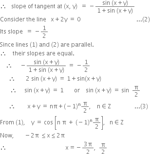 therefore space space space slope space of space tangent space at space left parenthesis straight x comma space straight y right parenthesis space space equals space minus fraction numerator sin space left parenthesis straight x plus straight y right parenthesis over denominator 1 plus sin space left parenthesis straight x plus straight y right parenthesis end fraction
Consider space the space line space space space straight x plus 2 straight y space equals space 0 space space space space space space space space space space space space space space space space space space space space space space space space space space space space space space space space space space space space space space... left parenthesis 2 right parenthesis
Its space slope space space equals space minus 1 half
Since space lines space left parenthesis 1 right parenthesis space and space left parenthesis 2 right parenthesis space are space parallel.
therefore space space space space their space slopes space are space equal.
space space space space therefore space space space space space minus fraction numerator sin space left parenthesis straight x plus straight y right parenthesis over denominator 1 plus sin space left parenthesis straight x plus straight y right parenthesis end fraction space equals space minus 1 half
space space space space space space therefore space space space space space space space 2 space sin space left parenthesis straight x plus straight y right parenthesis space equals space 1 plus sin left parenthesis straight x plus straight y right parenthesis
space space space space space space space therefore space space space space space sin space left parenthesis straight x plus straight y right parenthesis space equals space 1 space space space space space space space or space space space space sin space left parenthesis straight x plus straight y right parenthesis space equals space sin space space straight pi over 2
space space space space space space therefore space space space space space space space space straight x plus straight y space equals space nπ plus left parenthesis negative 1 right parenthesis to the power of straight n straight pi over 2 comma space space space space straight n element of straight Z space space space space space space space space space space space space space space space space... left parenthesis 3 right parenthesis
From space left parenthesis 1 right parenthesis comma space space space space straight y space equals space cos space open square brackets straight n space straight pi space plus space left parenthesis negative 1 right parenthesis to the power of straight n straight pi over 2 close square brackets comma space space space straight n element of straight Z
Now comma space space space space space space space minus 2 straight pi space less or equal than straight x less or equal than 2 straight pi
therefore space space space space space space space space space space space space space space space space space space space space space space space space space space space space space space space space space space space space space space space space straight x equals negative fraction numerator 3 straight pi over denominator 2 end fraction comma space space straight pi over 2

