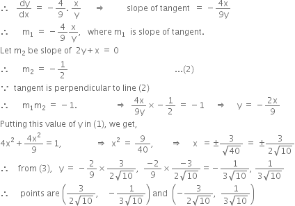 therefore space space space dy over dx space equals space minus 4 over 9. space straight x over straight y space space space space space space rightwards double arrow space space space space space space space space space space slope space of space tangent space space equals space minus fraction numerator 4 straight x over denominator 9 straight y end fraction
therefore space space space space space space straight m subscript 1 space equals space minus 4 over 9 straight x over straight y comma space space space where space straight m subscript 1 space space is space slope space of space tangent. space
Let space straight m subscript 2 space be space slope space of space space 2 straight y plus straight x space equals space 0
therefore space space space space space space straight m subscript 2 space equals space minus 1 half space space space space space space space space space space space space space space space space space space space space space space space space space space space space space space space space space space space space space space space space space space space space space space space space space space space... left parenthesis 2 right parenthesis
because space space tangent space is space perpendicular space to space line space left parenthesis 2 right parenthesis
therefore space space space space space space straight m subscript 1 straight m subscript 2 space equals space minus 1. space space space space space space space space space space space space space space space space space space rightwards double arrow space space fraction numerator 4 straight x over denominator 9 straight y end fraction cross times negative 1 half space equals space minus 1 space space space space space rightwards double arrow space space space space space straight y space equals space minus fraction numerator 2 straight x over denominator 9 end fraction
Putting space this space value space of space straight y space in space left parenthesis 1 right parenthesis comma space we space get comma
4 straight x squared plus fraction numerator 4 straight x squared over denominator 9 end fraction equals 1 comma space space space space space space space space space space space space space space space space rightwards double arrow space space straight x squared space equals space 9 over 40 comma space space space space space space space space rightwards double arrow space space space space space straight x space space equals plus-or-minus fraction numerator 3 over denominator square root of 40 end fraction space equals space plus-or-minus fraction numerator 3 over denominator 2 square root of 10 end fraction
therefore space space space space from space left parenthesis 3 right parenthesis comma space space space straight y space equals space minus 2 over 9 cross times fraction numerator 3 over denominator 2 square root of 10 end fraction comma space space fraction numerator negative 2 over denominator 9 end fraction cross times fraction numerator negative 3 over denominator 2 square root of 10 end fraction equals negative fraction numerator 1 over denominator 3 square root of 10 end fraction comma space fraction numerator 1 over denominator 3 square root of 10 end fraction
therefore space space space space space points space are space open parentheses fraction numerator 3 over denominator 2 square root of 10 end fraction comma space space space space minus fraction numerator 1 over denominator 3 square root of 10 end fraction close parentheses space and space space open parentheses negative fraction numerator 3 over denominator 2 square root of 10 end fraction comma space space fraction numerator 1 over denominator 3 square root of 10 end fraction close parentheses