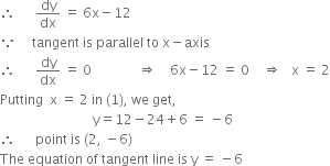therefore space space space space space space dy over dx space equals space 6 straight x minus 12
because space space space space space tangent space is space parallel space to space straight x minus axis
therefore space space space space space space dy over dx space equals space 0 space space space space space space space space space space space space space space rightwards double arrow space space space space 6 straight x minus 12 space equals space 0 space space space space rightwards double arrow space space space straight x space equals space 2
Putting space space straight x space equals space 2 space in space left parenthesis 1 right parenthesis comma space we space get comma
space space space space space space space space space space space space space space space space space space space space space space space space space space space space straight y equals 12 minus 24 plus 6 space equals space minus 6
therefore space space space space space space point space is space left parenthesis 2 comma space minus 6 right parenthesis
The space equation space of space tangent space line space is space straight y space equals space minus 6