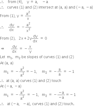 therefore space space space space from space left parenthesis 4 right parenthesis comma space space space space straight y space equals space straight a comma space space space space minus straight a
therefore space space space curves space left parenthesis 1 right parenthesis space and space left parenthesis 2 right parenthesis space intersect space at space left parenthesis straight a comma space straight a right parenthesis space and space left parenthesis negative straight a comma space minus straight a right parenthesis
From space left parenthesis 1 right parenthesis comma space straight y space equals space straight a squared over straight x
therefore space space space space dy over dx space equals space minus straight a squared over straight x squared
From space left parenthesis 2 right parenthesis comma space space space 2 straight x plus 2 straight y dy over dx space equals space 0
rightwards double arrow space space space space space space dy over dx space equals space minus straight x over straight y
Let space space straight m subscript 1 comma space space straight m subscript 2 space be space slopes space of space curves space left parenthesis 1 right parenthesis space and space left parenthesis 2 right parenthesis
At space left parenthesis straight a comma space straight a right parenthesis
space space space space straight m subscript 1 space equals space minus straight a squared over straight a squared equals negative 1 comma space space space space space straight m subscript 2 space equals space minus straight a over straight a space equals space minus 1
therefore space space at space left parenthesis straight a comma space straight a right parenthesis space curves space left parenthesis 1 right parenthesis space and space left parenthesis 2 right parenthesis space touch space
At space left parenthesis negative straight a comma space minus straight a right parenthesis
space space space space straight m subscript 1 space equals space minus straight a squared over straight a squared space equals space minus 1 comma space space space straight m subscript 2 space equals space minus fraction numerator negative straight a over denominator negative straight a end fraction equals negative 1
therefore space space space at space left parenthesis negative straight a comma space space space minus straight a right parenthesis comma space curves space left parenthesis 1 right parenthesis space and space left parenthesis 2 right parenthesis space touch.

