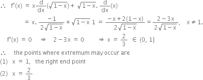 therefore space space space straight f apostrophe left parenthesis straight x right parenthesis space equals space straight x straight d over dx left parenthesis square root of 1 minus straight x end root right parenthesis plus space square root of 1 minus straight x end root. space straight d over dx left parenthesis straight x right parenthesis
space space space space space space space space space space space space space space space space equals space straight x. space fraction numerator negative 1 over denominator 2 square root of 1 minus straight x end root end fraction plus square root of 1 minus straight x end root space 1 space equals space fraction numerator negative straight x plus 2 left parenthesis 1 minus straight x right parenthesis over denominator 2 square root of 1 minus straight x end root end fraction equals fraction numerator 2 minus 3 straight x over denominator 2 square root of 1 minus straight x end root end fraction comma space space space space straight x not equal to 1.
space space space space space straight f apostrophe left parenthesis straight x right parenthesis space equals space 0 space space space space space rightwards double arrow space space space space 2 minus 3 straight x space equals space 0 space space space space space space space space space rightwards double arrow space straight x space equals space 2 over 3 space space element of space left parenthesis 0 comma space 1 right square bracket
therefore space space space space space the space points space where space extremum space may space occur space are
left parenthesis 1 right parenthesis space space space straight x space equals space 1 comma space space space the space right space end space point
left parenthesis 2 right parenthesis space space space straight x space equals space 2 over 3