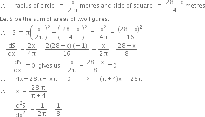 therefore space space space space space radius space of space circle space space equals space fraction numerator straight x over denominator 2 space straight pi end fraction metres space and space side space of space square space space equals space fraction numerator 28 minus straight x over denominator 4 end fraction metres
Let space straight S space be space the space sum space of space areas space of space two space figures.
therefore space space space space straight S space equals space straight pi open parentheses fraction numerator straight x over denominator 2 straight pi end fraction close parentheses squared plus open parentheses fraction numerator 28 minus straight x over denominator 4 end fraction close parentheses squared space equals space fraction numerator straight x squared over denominator 4 straight pi end fraction plus fraction numerator left parenthesis 28 minus straight x right parenthesis squared over denominator 16 end fraction
space space space space dS over dx space equals fraction numerator 2 straight x over denominator 4 straight pi end fraction plus fraction numerator 2 left parenthesis 28 minus straight x right parenthesis space left parenthesis negative 1 right parenthesis over denominator 16 end fraction space equals fraction numerator straight x over denominator 2 straight pi end fraction minus fraction numerator 28 minus straight x over denominator 8 end fraction
space space space space space space space space dS over dx space equals 0 space space gives space us space space space space fraction numerator straight x over denominator 2 straight pi end fraction minus fraction numerator 28 minus straight x over denominator 8 end fraction equals 0
therefore space space space space space space 4 straight x minus 28 straight pi plus space xπ space equals space 0 space space space space space space space space rightwards double arrow space space space space space space left parenthesis straight pi plus 4 right parenthesis straight x space equals 28 straight pi
therefore space space space space space space straight x space equals space fraction numerator 28 space straight pi over denominator straight pi plus 4 end fraction
space space space space space space space space space fraction numerator straight d squared straight S over denominator dx squared end fraction space equals fraction numerator 1 over denominator 2 straight pi end fraction plus 1 over 8