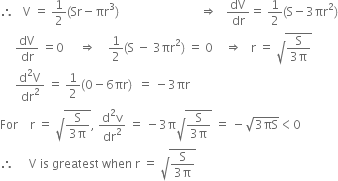 therefore space space space straight V space equals space 1 half left parenthesis Sr minus πr cubed right parenthesis space space space space space space space space space space space space space space space space space space space space space space space space space space space rightwards double arrow space space space dV over dr equals space 1 half left parenthesis straight S minus 3 πr squared right parenthesis
space space space space space dV over dr space equals 0 space space space space space rightwards double arrow space space space space 1 half left parenthesis straight S space minus space 3 πr squared right parenthesis space equals space 0 space space space space rightwards double arrow space space space straight r space equals space square root of fraction numerator straight S over denominator 3 straight pi end fraction end root
space space space space space fraction numerator straight d squared straight V over denominator dr squared end fraction space equals space 1 half left parenthesis 0 minus 6 πr right parenthesis space space equals space minus 3 πr
For space space space space straight r space equals space square root of fraction numerator straight S over denominator 3 straight pi end fraction end root comma space fraction numerator straight d squared straight v over denominator dr squared end fraction space equals space minus 3 straight pi square root of fraction numerator straight S over denominator 3 straight pi end fraction end root space equals space minus square root of 3 πS end root less than 0
therefore space space space space space straight V space is space greatest space when space straight r space equals space square root of fraction numerator straight S over denominator 3 straight pi end fraction end root