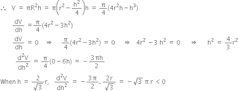 therefore space space space straight V space equals space πR squared straight h space equals space straight pi open parentheses straight r squared minus straight h squared over 4 close parentheses straight h space equals space straight pi over 4 left parenthesis 4 straight r squared straight h minus straight h cubed right parenthesis
space space space space space space space space dV over dh space equals straight pi over 4 left parenthesis 4 straight r squared minus 3 straight h squared right parenthesis
space space space space space space space space dV over dh space equals space 0 space space space space rightwards double arrow space space space space space straight pi over 4 left parenthesis 4 straight r squared minus 3 straight h squared right parenthesis space equals space 0 space space space space space rightwards double arrow space space space 4 straight r squared space minus 3 space straight h squared space equals space 0 space space space space space space rightwards double arrow space space space space space space straight h squared space equals space 4 over 3 straight r squared
space space space space space space space space space space fraction numerator straight d squared straight V over denominator dh squared end fraction space equals space straight pi over 4 left parenthesis 0 minus 6 straight h right parenthesis space equals space minus fraction numerator 3 πh over denominator 2 end fraction
When space straight h space equals space fraction numerator 2 over denominator square root of 3 end fraction straight r comma space space space fraction numerator straight d squared straight V over denominator dh squared end fraction space equals space minus fraction numerator 3 straight pi over denominator 2 end fraction. space fraction numerator 2 straight r over denominator square root of 3 end fraction space equals space minus square root of 3 space straight pi space straight r space less than 0
