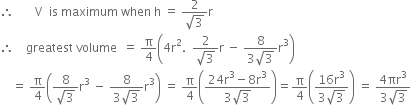therefore space space space space space space space straight V space space is space maximum space when space straight h space equals space fraction numerator 2 over denominator square root of 3 end fraction straight r
therefore space space space space greatest space volume space space equals space straight pi over 4 open parentheses 4 straight r squared. space space fraction numerator 2 over denominator square root of 3 end fraction straight r space minus space fraction numerator 8 over denominator 3 square root of 3 end fraction straight r cubed close parentheses
space space space space equals space straight pi over 4 open parentheses fraction numerator 8 over denominator square root of 3 end fraction straight r cubed space minus space fraction numerator 8 over denominator 3 square root of 3 end fraction straight r cubed close parentheses space equals space straight pi over 4 open parentheses fraction numerator 24 straight r cubed minus 8 straight r cubed over denominator 3 square root of 3 end fraction close parentheses equals straight pi over 4 open parentheses fraction numerator 16 straight r cubed over denominator 3 square root of 3 end fraction close parentheses space equals space fraction numerator 4 πr cubed over denominator 3 square root of 3 end fraction