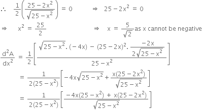 therefore space space space space 1 half open parentheses fraction numerator 25 minus 2 straight x squared over denominator square root of 25 minus straight x squared end root end fraction close parentheses space equals space 0 space space space space space space space space space space space space rightwards double arrow space space space 25 minus 2 straight x squared space equals space 0
rightwards double arrow space space space space space space straight x squared space equals space 25 over 2 space space space space space space space space space space space space space space space space space space space space space space space space space space space space space space rightwards double arrow space space space space straight x space equals space fraction numerator 5 over denominator square root of 2 end fraction as space straight x space cannot space be space negative
fraction numerator straight d squared straight A over denominator dx squared end fraction space equals space 1 half open square brackets fraction numerator square root of 25 minus straight x squared end root. space left parenthesis negative 4 straight x right parenthesis space minus space left parenthesis 25 minus 2 straight x right parenthesis squared. space begin display style fraction numerator negative 2 straight x over denominator 2 square root of 25 minus straight x squared end root end fraction end style over denominator 25 minus straight x squared end fraction close square brackets
space space space space space space space space space space space space equals space fraction numerator 1 over denominator 2 left parenthesis 25 minus straight x squared right parenthesis end fraction open square brackets negative 4 straight x square root of 25 minus straight x squared end root plus fraction numerator straight x left parenthesis 25 minus 2 straight x squared right parenthesis over denominator square root of 25 minus straight x squared end root end fraction close square brackets
space space space space space space space space space space space space equals space fraction numerator 1 over denominator 2 left parenthesis 25 minus straight x squared right parenthesis end fraction open square brackets fraction numerator negative 4 straight x left parenthesis 25 minus straight x squared right parenthesis space plus space straight x left parenthesis 25 minus 2 straight x squared right parenthesis over denominator square root of 25 minus straight x squared end root end fraction close square brackets space space space space
space space space space space space space space