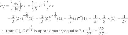 dy space equals space open parentheses dy over dx close parentheses dx space equals space open parentheses 1 third straight x to the power of negative 2 over 3 end exponent close parentheses space dx
space space space space space space space equals 1 third left parenthesis 27 right parenthesis to the power of negative 2 over 3 end exponent left parenthesis 1 right parenthesis space equals space 1 third left parenthesis 3 cubed right parenthesis to the power of negative 2 over 3 end exponent left parenthesis 1 right parenthesis space equals space 1 third left parenthesis 3 right parenthesis to the power of negative 2 end exponent left parenthesis 1 right parenthesis space equals space 1 third cross times 1 over 9 cross times left parenthesis 1 right parenthesis space equals 1 over 27
therefore space space from space left parenthesis 1 right parenthesis comma space left parenthesis 28 right parenthesis to the power of 1 third end exponent space is space approximately space equal space to space 3 plus 1 over 27 space equals 82 over 27.