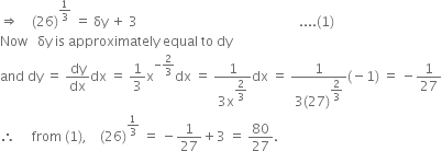 rightwards double arrow space space space space left parenthesis 26 right parenthesis to the power of 1 third end exponent space equals space δy space plus space 3 space space space space space space space space space space space space space space space space space space space space space space space space space space space space space space space space space space space space space space space space space space space space space space space space space.... left parenthesis 1 right parenthesis
Now space space space δy space is space approximately space equal space to space dy
and space dy space equals space dy over dx dx space equals space 1 third straight x to the power of negative 2 over 3 end exponent dx space equals space fraction numerator 1 over denominator 3 straight x to the power of begin display style 2 over 3 end style end exponent end fraction dx space equals space fraction numerator 1 over denominator 3 left parenthesis 27 right parenthesis to the power of begin display style 2 over 3 end style end exponent end fraction left parenthesis negative 1 right parenthesis space equals space minus 1 over 27
therefore space space space space space from space left parenthesis 1 right parenthesis comma space space space space left parenthesis 26 right parenthesis to the power of 1 third end exponent space equals space minus 1 over 27 plus 3 space equals space 80 over 27.