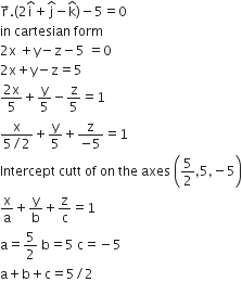 straight r with rightwards arrow on top. open parentheses 2 straight i with hat on top plus straight j with hat on top minus straight k with hat on top close parentheses minus 5 equals 0
in space cartesian space form
2 straight x space plus straight y minus straight z minus 5 space equals 0
2 straight x plus straight y minus straight z equals 5
fraction numerator 2 straight x over denominator 5 end fraction plus straight y over 5 minus straight z over 5 equals 1
fraction numerator straight x over denominator 5 divided by 2 end fraction plus straight y over 5 plus fraction numerator straight z over denominator negative 5 end fraction equals 1
Intercept space cutt space of space on space the space axes space open parentheses 5 over 2 comma 5 comma negative 5 close parentheses
straight x over straight a plus straight y over straight b plus straight z over straight c equals 1
straight a equals 5 over 2 space straight b equals 5 space straight c equals negative 5
straight a plus straight b plus straight c equals 5 divided by 2