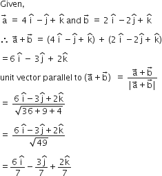 Given comma
straight a with rightwards arrow space on top equals space 4 space straight i with hat on top space minus straight j with hat on top plus space straight k with hat on top space and space straight b with rightwards arrow on top space equals space 2 space straight i with hat on top space minus 2 straight j with hat on top plus space straight k with hat on top

therefore space straight a with rightwards arrow on top plus straight b with rightwards arrow on top space equals space open parentheses 4 space straight i with hat on top space minus straight j with hat on top plus space straight k with hat on top close parentheses space plus space open parentheses 2 space straight i with hat on top space minus 2 straight j with hat on top plus space straight k with hat on top close parentheses

equals 6 space straight i with hat on top space minus space 3 straight j with hat on top space plus space 2 straight k with hat on top
unit space vector space parallel space to space left parenthesis straight a with rightwards arrow on top plus straight b with rightwards arrow on top right parenthesis space space equals space fraction numerator straight a with rightwards arrow on top plus straight b with rightwards arrow on top over denominator vertical line straight a with rightwards arrow on top plus straight b with rightwards arrow on top vertical line end fraction
equals space fraction numerator 6 space straight i with hat on top minus 3 straight j with hat on top plus 2 straight k with hat on top over denominator square root of 36 plus 9 plus 4 end root end fraction

equals space fraction numerator 6 space straight i with hat on top minus 3 straight j with hat on top plus 2 straight k with hat on top over denominator square root of 49 end fraction

equals fraction numerator 6 space straight i with hat on top over denominator 7 end fraction minus fraction numerator 3 straight j with hat on top over denominator 7 end fraction plus fraction numerator 2 straight k with hat on top over denominator 7 end fraction