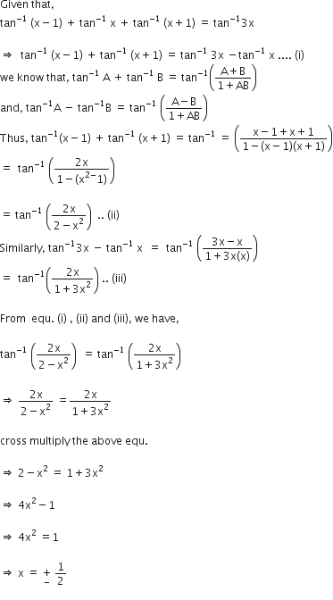 Given space that comma
tan to the power of negative 1 end exponent space left parenthesis straight x minus 1 right parenthesis space plus space tan to the power of negative 1 end exponent space straight x space plus space tan to the power of negative 1 end exponent space left parenthesis straight x plus 1 right parenthesis space equals space tan to the power of negative 1 end exponent 3 straight x

rightwards double arrow space space tan to the power of negative 1 end exponent space left parenthesis straight x minus 1 right parenthesis space plus space tan to the power of negative 1 end exponent space left parenthesis straight x plus 1 right parenthesis space equals space tan to the power of negative 1 end exponent space 3 straight x space minus tan to the power of negative 1 end exponent space straight x space.... space left parenthesis straight i right parenthesis
we space know space that comma space tan to the power of negative 1 end exponent space straight A space plus space tan to the power of negative 1 end exponent space straight B space equals space tan to the power of negative 1 end exponent open parentheses fraction numerator straight A plus straight B over denominator 1 plus AB end fraction close parentheses
and comma space tan to the power of negative 1 end exponent straight A space minus space tan to the power of negative 1 end exponent straight B space equals space tan to the power of negative 1 end exponent space open parentheses fraction numerator straight A minus straight B over denominator 1 plus AB end fraction close parentheses
Thus comma space tan to the power of negative 1 end exponent left parenthesis straight x minus 1 right parenthesis space plus space tan to the power of negative 1 end exponent space left parenthesis straight x plus 1 right parenthesis space equals space tan to the power of negative 1 end exponent space equals space open parentheses fraction numerator straight x minus 1 plus straight x plus 1 over denominator 1 minus left parenthesis straight x minus 1 right parenthesis left parenthesis straight x plus 1 right parenthesis end fraction close parentheses
equals space space tan to the power of negative 1 end exponent space open parentheses fraction numerator 2 straight x over denominator 1 minus left parenthesis straight x to the power of 2 minus end exponent 1 right parenthesis end fraction close parentheses

equals space tan to the power of negative 1 end exponent space open parentheses fraction numerator 2 straight x over denominator 2 minus straight x squared end fraction close parentheses space space.. space left parenthesis ii right parenthesis
Similarly comma space tan to the power of negative 1 end exponent 3 straight x space minus space tan to the power of negative 1 end exponent space straight x space space equals space space tan to the power of negative 1 end exponent space open parentheses fraction numerator 3 straight x minus straight x over denominator 1 plus 3 straight x left parenthesis straight x right parenthesis end fraction close parentheses
equals space space tan to the power of negative 1 end exponent open parentheses fraction numerator 2 straight x over denominator 1 plus 3 straight x squared end fraction close parentheses space.. space left parenthesis iii right parenthesis

From space space equ. space left parenthesis straight i right parenthesis space comma space left parenthesis ii right parenthesis space and space left parenthesis iii right parenthesis comma space we space have comma

tan to the power of negative 1 end exponent space open parentheses fraction numerator 2 straight x over denominator 2 minus straight x squared end fraction close parentheses space space equals space tan to the power of negative 1 end exponent space open parentheses fraction numerator 2 straight x over denominator 1 plus 3 straight x squared end fraction close parentheses space

rightwards double arrow space fraction numerator 2 straight x over denominator 2 minus straight x squared end fraction space equals fraction numerator 2 straight x over denominator 1 plus 3 straight x squared end fraction

cross space multiply space the space above space equ.

rightwards double arrow space 2 minus straight x squared space equals space 1 plus 3 straight x squared

rightwards double arrow space 4 straight x squared minus 1

rightwards double arrow space 4 straight x squared space equals 1

rightwards double arrow space straight x space equals space plus for minus of space 1 half
