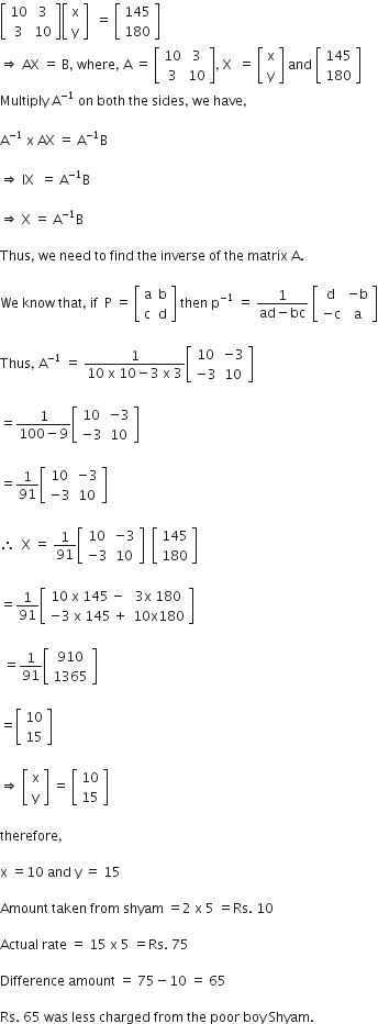 open square brackets table row 10 3 row 3 10 end table close square brackets open square brackets table row straight x row straight y end table close square brackets space space equals space open square brackets table row 145 row 180 end table close square brackets
rightwards double arrow space AX space equals space straight B comma space where comma space straight A space equals space open square brackets table row 10 3 row 3 10 end table close square brackets comma space straight X space space equals space open square brackets table row straight x row straight y end table close square brackets space and space open square brackets table row 145 row 180 end table close square brackets
Multiply space straight A to the power of negative 1 end exponent space on space both space the space sides comma space we space have comma

straight A to the power of negative 1 end exponent space straight x space AX space equals space straight A to the power of negative 1 end exponent straight B

rightwards double arrow space IX space space equals space straight A to the power of negative 1 end exponent straight B

rightwards double arrow space straight X space equals space straight A to the power of negative 1 end exponent straight B

Thus comma space we space need space to space find space the space inverse space of space the space matrix space straight A.

We space know space that comma space if space space straight P space equals space open square brackets table row straight a straight b row straight c straight d end table close square brackets space then space straight p to the power of negative 1 end exponent space equals space fraction numerator 1 over denominator ad minus bc end fraction space open square brackets table row straight d cell negative straight b end cell row cell negative straight c end cell straight a end table close square brackets

Thus comma space straight A to the power of negative 1 end exponent space equals space fraction numerator 1 over denominator 10 space straight x space 10 minus 3 space straight x space 3 end fraction open square brackets table row 10 cell negative 3 end cell row cell negative 3 end cell 10 end table close square brackets

equals fraction numerator 1 over denominator 100 minus 9 end fraction open square brackets table row 10 cell negative 3 end cell row cell negative 3 end cell 10 end table close square brackets

equals 1 over 91 open square brackets table row 10 cell negative 3 end cell row cell negative 3 end cell 10 end table close square brackets

therefore space space straight X space equals space 1 over 91 open square brackets table row 10 cell negative 3 end cell row cell negative 3 end cell 10 end table close square brackets space space open square brackets table row 145 row 180 end table close square brackets

equals 1 over 91 open square brackets table row cell 10 space straight x space 145 space minus end cell cell 3 straight x space 180 end cell row cell negative 3 space straight x space 145 space plus end cell cell 10 straight x 180 end cell end table close square brackets

space equals 1 over 91 open square brackets table row 910 row 1365 end table close square brackets

equals open square brackets table row 10 row 15 end table close square brackets

rightwards double arrow space open square brackets table row straight x row straight y end table close square brackets space equals space open square brackets table row 10 row 15 end table close square brackets

therefore comma

straight x space equals 10 space and space straight y space equals space 15

Amount space taken space from space shyam space equals 2 space straight x space 5 space equals Rs. space 10

Actual space rate space equals space 15 space straight x space 5 space equals Rs. space 75

Difference space amount space equals space 75 minus 10 space equals space 65

Rs. space 65 space was space less space charged space from space the space poor space boy space Shyam.