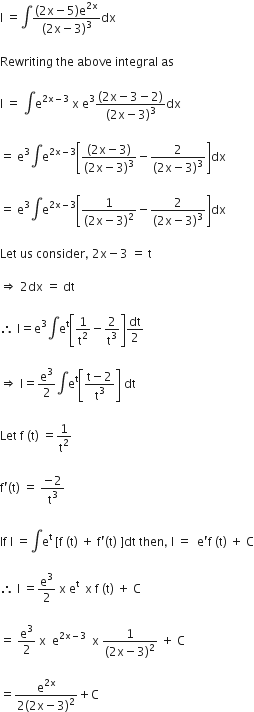 straight I space equals integral fraction numerator left parenthesis 2 straight x minus 5 right parenthesis straight e to the power of 2 straight x end exponent over denominator left parenthesis 2 straight x minus 3 right parenthesis cubed end fraction dx

Rewriting space the space above space integral space as

straight I space equals space integral straight e to the power of 2 straight x minus 3 end exponent space straight x space straight e cubed fraction numerator left parenthesis 2 straight x minus 3 minus 2 right parenthesis over denominator left parenthesis 2 straight x minus 3 right parenthesis cubed end fraction dx

equals space straight e cubed integral straight e to the power of 2 straight x minus 3 end exponent open square brackets fraction numerator left parenthesis 2 straight x minus 3 right parenthesis over denominator left parenthesis 2 straight x minus 3 right parenthesis cubed end fraction minus fraction numerator 2 over denominator left parenthesis 2 straight x minus 3 right parenthesis cubed end fraction close square brackets dx

equals space straight e cubed integral straight e to the power of 2 straight x minus 3 end exponent open square brackets fraction numerator 1 over denominator left parenthesis 2 straight x minus 3 right parenthesis squared end fraction minus fraction numerator 2 over denominator left parenthesis 2 straight x minus 3 right parenthesis cubed end fraction close square brackets dx

Let space us space consider comma space 2 straight x minus 3 space equals space straight t

rightwards double arrow space 2 dx space equals space dt

therefore space straight I equals straight e cubed integral straight e to the power of straight t open square brackets 1 over straight t squared minus 2 over straight t cubed close square brackets dt over 2

rightwards double arrow space straight I equals straight e cubed over 2 integral straight e to the power of straight t open square brackets fraction numerator straight t minus 2 over denominator straight t cubed end fraction close square brackets space dt

Let space straight f space left parenthesis straight t right parenthesis space equals 1 over straight t squared

straight f apostrophe left parenthesis straight t right parenthesis space equals space fraction numerator negative 2 over denominator straight t cubed end fraction

If space straight I space equals integral straight e to the power of straight t space end exponent left square bracket straight f space left parenthesis straight t right parenthesis space plus space straight f apostrophe left parenthesis straight t right parenthesis space right square bracket dt space then comma space straight I space equals space space straight e apostrophe straight f space left parenthesis straight t right parenthesis space plus space straight C

therefore space straight I space equals straight e cubed over 2 space straight x space straight e to the power of straight t space space straight x space straight f space left parenthesis straight t right parenthesis space plus space straight C

equals space straight e cubed over 2 space straight x space space straight e to the power of 2 straight x minus 3 end exponent space space straight x space fraction numerator 1 over denominator left parenthesis 2 straight x minus 3 right parenthesis squared end fraction space plus space straight C

equals fraction numerator straight e to the power of 2 straight x end exponent over denominator 2 left parenthesis 2 straight x minus 3 right parenthesis squared end fraction plus straight C
