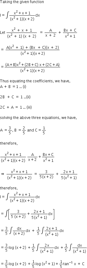 Taking space the space given space function

straight I equals integral fraction numerator straight x squared plus straight x plus 1 over denominator left parenthesis straight x squared plus 1 right parenthesis left parenthesis straight x plus 2 right parenthesis end fraction dx

Let space fraction numerator straight x squared space plus space straight x space plus space 1 over denominator left parenthesis straight x squared space plus space 1 right parenthesis space left parenthesis straight x space plus space 2 right parenthesis end fraction space space equals space fraction numerator straight A over denominator straight x space plus space 2 end fraction space plus space fraction numerator Bx space plus space straight C over denominator straight x squared plus 1 end fraction

equals space fraction numerator straight A left parenthesis straight x squared space plus space 1 right parenthesis space plus space left parenthesis Bx space space plus space straight C right parenthesis left parenthesis straight x space plus space 2 right parenthesis over denominator left parenthesis straight x squared plus 1 right parenthesis left parenthesis straight x plus 2 right parenthesis end fraction

equals fraction numerator left parenthesis straight A plus straight B right parenthesis straight x squared plus left parenthesis 2 straight B plus straight C right parenthesis space straight x plus left parenthesis 2 straight C plus straight A right parenthesis over denominator left parenthesis straight x squared plus 1 right parenthesis left parenthesis straight x plus 2 right parenthesis end fraction

Thus space equating space the space coefficients comma space we space have comma
straight A space plus space straight B space equals 1 space.. space left parenthesis straight i right parenthesis

2 straight B space space plus space straight C space equals space 1 space.. left parenthesis ii right parenthesis

2 straight C space plus space straight A space equals space 1 space.. space left parenthesis iii right parenthesis

solving space the space above space three space equations comma space we space have comma

straight A space equals 3 over 5 comma space straight B space equals 2 over 5 space and space straight C equals 1 fifth

therefore comma

fraction numerator straight x squared plus straight x plus 1 over denominator left parenthesis straight x squared plus 1 right parenthesis left parenthesis straight x plus 2 right parenthesis end fraction space fraction numerator straight A over denominator straight x plus 2 end fraction plus fraction numerator Bx plus straight C over denominator straight x squared plus 1 end fraction

rightwards double arrow space fraction numerator straight x squared plus straight x plus 1 over denominator left parenthesis straight x squared plus 1 right parenthesis left parenthesis straight x plus 2 right parenthesis end fraction space equals space fraction numerator 3 over denominator 5 left parenthesis straight x plus 2 right parenthesis end fraction space plus space fraction numerator 2 straight x plus 1 over denominator 5 left parenthesis straight x squared plus 1 right parenthesis end fraction

therefore comma
straight I equals integral fraction numerator straight x squared plus straight x plus 1 over denominator left parenthesis straight x squared plus 1 right parenthesis left parenthesis straight x plus 2 right parenthesis end fraction dx

equals integral open square brackets fraction numerator 3 over denominator 5 space left parenthesis straight x plus 2 right parenthesis end fraction plus fraction numerator 2 straight x plus 1 over denominator 5 left parenthesis straight x squared plus 1 right parenthesis end fraction dx close square brackets

equals 3 over 5 integral fraction numerator dx over denominator left parenthesis straight x plus 2 right parenthesis end fraction dx space plus space 1 fifth integral fraction numerator 2 straight x plus 1 over denominator left parenthesis straight x squared plus 1 right parenthesis end fraction dx

equals 3 over 5 log space left parenthesis straight x plus 2 right parenthesis space plus 1 fifth integral fraction numerator 2 straight x over denominator left parenthesis straight x squared plus 1 right parenthesis end fraction dx space plus 1 fifth integral fraction numerator dx over denominator left parenthesis straight x squared plus 1 right parenthesis end fraction

equals 3 over 5 log space left parenthesis straight x plus 2 right parenthesis space plus 1 fifth log space left parenthesis straight x squared plus 1 right parenthesis plus 1 fifth tan to the power of negative 1 end exponent space straight x space plus space straight C