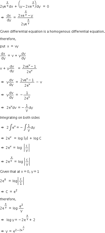 2 ye to the power of straight x over straight y end exponent dx space plus space open parentheses straight y minus 2 xe to the power of straight x over straight y end exponent close parentheses dy space space equals space 0
rightwards double arrow space dx over dy space equals space fraction numerator 2 xe to the power of begin display style straight x over straight y end style end exponent minus straight y over denominator 2 ye to the power of begin display style straight x over straight y end style end exponent end fraction

Given space differential space equation space is space straight a space homogenous space differential space equation.

therefore comma

put space space straight x space equals space vy

dx over dy space equals space straight v space plus space straight y dv over dy

straight v space plus space straight y dv over dy space space space equals space fraction numerator 2 ve to the power of straight v minus 1 over denominator 2 straight e to the power of straight v end fraction

rightwards double arrow space space straight y dv over dy space equals space fraction numerator 2 ve to the power of straight v minus 1 over denominator 2 straight e to the power of straight v end fraction space minus space straight v

rightwards double arrow space space straight y dv over dy space equals space minus fraction numerator 1 over denominator 2 straight e to the power of straight v end fraction

rightwards double arrow space space 2 straight e to the power of straight v dv space equals negative 1 over straight y dy

Integrating space on space both space sides

rightwards double arrow space space 2 integral straight e to the power of straight v equals negative integral 1 over straight y dy

rightwards double arrow space 2 straight e to the power of straight v space space equals space log space open vertical bar straight y close vertical bar space plus space log space straight C

rightwards double arrow space 2 straight e to the power of straight v space equals space log space space open vertical bar straight c over straight y close vertical bar

rightwards double arrow space 2 straight e to the power of fraction numerator straight x over denominator straight y space end fraction end exponent equals space log space open vertical bar straight c over straight y close vertical bar

Given space that space at space straight x equals 0 comma space straight y equals 1

2 straight e to the power of 0 space space equals space log open vertical bar straight c over 1 close vertical bar

rightwards double arrow space straight C space equals space straight e squared

therefore comma
2 straight e to the power of straight x over straight y end exponent space equals space log space straight e squared over straight y
rightwards double arrow space space log space straight y equals negative 2 straight e to the power of straight x over straight y end exponent plus space 2

rightwards double arrow space straight y space equals space straight e to the power of 2 minus 2 straight e to the power of straight x over straight y end exponent end exponent