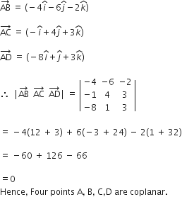 AB with rightwards arrow on top space equals space left parenthesis negative 4 i with hat on top minus 6 j with hat on top minus 2 k with hat on top right parenthesis

AC with rightwards arrow on top space equals space left parenthesis negative i with hat on top plus 4 j with hat on top plus 3 k with hat on top right parenthesis

AD with rightwards arrow on top space equals space left parenthesis negative 8 i with hat on top plus j with hat on top plus 3 k with hat on top right parenthesis

therefore space space vertical line AB with rightwards arrow on top space space AC with rightwards arrow on top space space AD with rightwards arrow on top vertical line space equals space open vertical bar table row cell negative 4 end cell cell negative 6 end cell cell negative 2 end cell row cell negative 1 end cell 4 3 row cell negative 8 end cell 1 3 end table close vertical bar

equals space minus 4 left parenthesis 12 space plus space 3 right parenthesis space plus space 6 left parenthesis negative 3 space plus space 24 right parenthesis space minus space 2 left parenthesis 1 space plus space 32 right parenthesis

equals space minus 60 space plus space 126 space minus space 66

equals 0
Hence comma space Four space points space straight A comma space straight B comma space straight C comma straight D space are space coplanar.