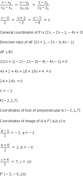 fraction numerator straight x minus straight x subscript 1 over denominator straight x subscript 2 minus straight x subscript 1 end fraction space equals space fraction numerator straight y minus straight y subscript 1 over denominator straight y subscript 2 minus end subscript straight y subscript 1 end fraction space space equals space fraction numerator straight z minus straight z subscript 1 over denominator straight z subscript 2 minus straight z subscript 1 end fraction

fraction numerator straight x minus 0 over denominator 2 end fraction space equals space fraction numerator space straight y plus 1 over denominator negative 2 end fraction space equals space fraction numerator straight z minus 3 over denominator negative 4 end fraction space equals space straight lambda

General space coordinates space of space straight P space is space left parenthesis 2 straight lambda comma negative 2 straight lambda minus 1 comma negative 4 straight lambda plus 3 right parenthesis

Direction space ratio space of space AP space left parenthesis 2 straight lambda plus 1 comma negative 2 straight lambda minus 9 comma 4 straight lambda minus 1 right parenthesis

AP perpendicular BC

2 left parenthesis 2 straight lambda plus 1 right parenthesis minus 2 left parenthesis negative 2 straight lambda minus 9 right parenthesis minus 4 left parenthesis negative 4 straight lambda minus 1 right parenthesis equals 0

4 straight lambda plus 2 plus 4 straight lambda plus 18 plus 16 straight lambda plus 4 space equals 0

24 plus 24 straight lambda space equals 0

straight lambda equals negative 1

straight P left parenthesis negative 2 comma 1 comma 7 right parenthesis

Coordinates space of space foot space of space perpendicular space is space left parenthesis negative 2 comma 1 comma 7 right parenthesis

Coordinates space of space image space of space straight A space is space straight P to the power of apostrophe left parenthesis space straight a comma straight b comma straight c right parenthesis space is space

fraction numerator straight a minus 1 over denominator 2 end fraction equals negative 2 comma space straight a equals negative 3

fraction numerator straight b plus 8 over denominator 2 end fraction space equals space 1 comma space straight b equals negative 6

fraction numerator straight c plus 4 over denominator 2 end fraction space equals space 7 comma space straight c equals space 10

straight P apostrophe space left parenthesis negative 3 comma negative 6 comma 10 right parenthesis