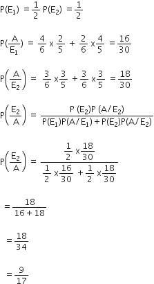 straight P left parenthesis straight E subscript 1 right parenthesis space equals 1 half space straight P left parenthesis straight E subscript 2 right parenthesis space equals 1 half

straight P left parenthesis straight A over straight E subscript 1 right parenthesis space equals space 4 over 6 space straight x space 2 over 5 space plus space 2 over 6 space straight x 4 over 5 space equals 16 over 30

straight P open parentheses straight A over straight E subscript 2 close parentheses space equals space space 3 over 6 space straight x 3 over 5 space plus 3 over 6 space straight x 3 over 5 space equals 18 over 30

straight P open parentheses straight E subscript 2 over straight A close parentheses space equals space fraction numerator straight P space left parenthesis straight E subscript 2 right parenthesis straight P space left parenthesis straight A divided by straight E subscript 2 right parenthesis over denominator straight P left parenthesis straight E subscript 1 right parenthesis straight P left parenthesis straight A divided by straight E subscript 1 right parenthesis plus straight P left parenthesis straight E subscript 2 right parenthesis straight P left parenthesis straight A divided by straight E subscript 2 right parenthesis end fraction

straight P open parentheses straight E subscript 2 over straight A close parentheses space equals space fraction numerator begin display style 1 half end style space straight x begin display style 18 over 30 end style over denominator begin display style 1 half end style space straight x begin display style 16 over 30 end style space plus begin display style 1 half end style space straight x begin display style 18 over 30 end style end fraction

space equals fraction numerator 18 over denominator 16 plus 18 end fraction

space space equals 18 over 34

space space equals 9 over 17