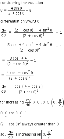 considering space the space equation
straight y space equals fraction numerator 4 space sin space straight theta over denominator 2 space plus cos space straight theta end fraction minus straight theta space

differentiation space straight y space straight w. straight r. straight t space straight theta

dy over dθ space equals space space fraction numerator left parenthesis 2 space plus cos space straight theta right parenthesis space plus space 4 space sin squared space straight theta over denominator left parenthesis 2 space plus space cos space straight theta right parenthesis squared end fraction space space minus space 1

equals space space fraction numerator 8 space cos space space plus 4 space cos squared space space plus 4 space sin squared space straight theta over denominator left parenthesis 2 space plus cos space straight theta right parenthesis squared end fraction space space minus space 1

space equals space fraction numerator 8 space cos space space plus 4 over denominator left parenthesis 2 space plus cos space straight theta space right parenthesis squared end fraction minus 1

equals space fraction numerator 4 space cos space space minus space cos squared space straight theta over denominator left parenthesis 2 space plus space cos space straight theta right parenthesis squared end fraction

dy over dθ space space equals space fraction numerator cos space space left parenthesis space 4 minus space cos space straight theta space right parenthesis over denominator left parenthesis 2 plus cos space straight theta right parenthesis squared end fraction

for space increasing space dy over dθ space greater than space 0 space comma space straight theta space element of space open parentheses 0 comma space straight pi over 2 close parentheses

0 space less than for minus of space cos space straight theta space less than for minus of space space 1

left parenthesis 2 plus space cos space straight theta right parenthesis squared space always space greater space than space 0

so space comma space dy over dθ space is space increasing space on open square brackets 0 comma straight pi over 2 close square brackets