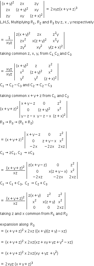 open vertical bar table row cell left parenthesis straight x plus straight y right parenthesis squared end cell zx zy row zx cell left parenthesis straight z plus straight y right parenthesis squared end cell xy row zy xy cell left parenthesis straight z plus straight x right parenthesis squared end cell end table close vertical bar space equals space 2 xyz left parenthesis straight x plus straight y plus straight z right parenthesis cubed
straight L. straight H. straight S comma space Multiplying space straight R subscript 1 comma space straight R subscript 2 space and space straight R subscript 3 space by space straight z comma space straight x space comma space straight y space respectively

equals space 1 over xyz space open vertical bar table row cell straight z left parenthesis straight x plus straight y right parenthesis squared end cell zx cell straight z squared straight y end cell row cell zx squared end cell cell straight x left parenthesis straight z plus straight y right parenthesis squared end cell cell straight x squared straight y end cell row cell zy squared end cell cell xy squared end cell cell straight y left parenthesis straight z plus straight x right parenthesis squared end cell end table close vertical bar
taking space common space straight z comma space straight x comma space straight y comma space from space straight C subscript 1 comma end subscript straight C subscript 2 comma end subscript and space straight C subscript 3

equals space xyz over xyz space open vertical bar table row cell left parenthesis straight x plus straight y right parenthesis squared end cell straight z cell straight z squared end cell row cell straight x squared end cell cell left parenthesis straight z plus straight y right parenthesis squared end cell cell straight x squared end cell row cell straight y squared end cell cell straight y squared end cell cell left parenthesis straight z plus straight x right parenthesis squared end cell end table close vertical bar
straight C subscript 1 rightwards arrow straight C subscript 2 minus straight C subscript 3 space and space straight C subscript 2 rightwards arrow straight C subscript 2 minus straight C subscript 3

taking space common space straight x plus straight y plus straight z space from space straight C subscript 1 space and space straight C subscript 2
left parenthesis straight x plus straight y plus straight z right parenthesis squared space open vertical bar table row cell straight x plus straight y minus straight z end cell 0 cell straight z squared end cell row 0 cell left parenthesis straight z plus straight y right parenthesis squared end cell cell straight x squared end cell row cell straight y minus straight z minus straight x end cell cell straight y minus straight z minus straight x end cell cell left parenthesis straight z plus straight x right parenthesis squared end cell end table close vertical bar
straight R subscript 3 rightwards arrow straight R subscript 3 rightwards arrow left parenthesis straight R subscript 1 plus straight R subscript 2 right parenthesis

equals space left parenthesis straight x plus straight y plus straight z right parenthesis squared space open vertical bar table row cell straight x plus straight y minus straight z end cell 0 cell straight z squared end cell row 0 cell straight z plus straight y minus straight x end cell cell straight x squared end cell row cell negative 2 straight x end cell cell negative 2 zx end cell cell 2 xz end cell end table close vertical bar
straight C subscript 1 rightwards arrow zC subscript 1 comma space straight C subscript 2 space rightwards arrow xC subscript 3

equals space fraction numerator left parenthesis straight x plus straight y plus straight z right parenthesis squared over denominator xz end fraction space open vertical bar table row cell straight z left parenthesis straight x plus straight y minus straight z right parenthesis end cell 0 cell straight z squared end cell row 0 cell straight x left parenthesis straight z plus straight y minus straight x right parenthesis end cell cell straight x squared end cell row cell negative 2 xz end cell cell negative 2 zx end cell cell 2 xz end cell end table close vertical bar
straight C subscript 1 rightwards arrow straight C subscript 1 plus straight C subscript 3 comma space space straight C subscript 2 space rightwards arrow straight C subscript 2 plus straight C subscript 3

equals space fraction numerator left parenthesis straight x plus straight y plus straight z right parenthesis squared over denominator xz end fraction space open vertical bar table row cell straight z left parenthesis straight x plus straight y right parenthesis end cell cell straight z squared end cell cell straight z squared end cell row cell straight x squared end cell cell straight x left parenthesis straight z plus straight y right parenthesis end cell cell straight x squared end cell row 0 0 cell 2 xz end cell end table close vertical bar
taking space straight z space and space straight x space common space from space straight R subscript 1 space and space straight R subscript 2

expansion space along space space straight R subscript 3
equals space left parenthesis straight x plus straight y plus straight z right parenthesis squared space straight x space 2 xz space left parenthesis left parenthesis straight x plus straight y right parenthesis left parenthesis straight z plus straight y right parenthesis minus xz right parenthesis

equals space left parenthesis straight x plus straight y plus straight z right parenthesis squared space straight x space 2 xz left parenthesis xz plus xy plus yz plus straight y squared minus xz right parenthesis

equals space left parenthesis straight x plus straight y plus straight z right parenthesis squared space straight x space 2 xz left parenthesis xy space plus yz space plus straight y squared right parenthesis

equals space 2 xyz space left parenthesis straight x plus straight y plus straight z right parenthesis cubed