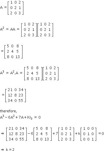 straight A space equals open square brackets table row 1 0 2 row 0 2 1 row 2 0 3 end table close square brackets

straight A squared space equals space AA space equals space open square brackets table row 1 0 2 row 0 2 1 row 2 0 3 end table close square brackets open square brackets table row 1 0 2 row 0 2 1 row 2 0 3 end table close square brackets

equals open square brackets table row 5 0 8 row 2 4 5 row 8 0 13 end table close square brackets

straight A cubed space equals space straight A squared. straight A space equals space open square brackets table row 5 0 8 row 2 4 5 row 8 0 13 end table close square brackets open square brackets table row 1 0 2 row 0 2 1 row 2 0 3 end table close square brackets

space equals open square brackets table row 21 0 34 row 12 8 23 row 34 0 55 end table close square brackets

therefore comma space
straight A cubed minus 6 straight A squared plus 7 straight A plus KI subscript 3 space equals space 0

rightwards double arrow space open square brackets table row 21 0 34 row 12 8 23 row 34 0 55 end table close square brackets minus 6 open square brackets table row 5 0 8 row 2 4 5 row 8 0 13 end table close square brackets plus 7 open square brackets table row 1 0 2 row 0 2 1 row 2 0 3 end table close square brackets plus straight k open square brackets table row 1 0 0 row 0 1 0 row 0 0 1 end table close square brackets space equals 0

rightwards double arrow space straight k equals 2