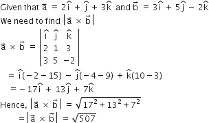 Given space that space straight a with rightwards arrow on top space equals space 2 straight i with hat on top space plus space straight j with hat on top space plus space 3 straight k with hat on top space space and space straight b with rightwards arrow on top space equals space 3 straight i with hat on top space plus space 5 straight j with hat on top space minus space 2 straight k with hat on top
We space need space to space find space open vertical bar straight a with rightwards arrow on top space cross times space straight b with rightwards arrow on top close vertical bar
straight a with rightwards arrow on top space cross times space straight b with rightwards arrow on top space equals space open vertical bar table row cell straight i with hat on top end cell cell straight j with hat on top end cell cell straight k with hat on top end cell row 2 1 3 row 3 5 cell negative 2 end cell end table close vertical bar
space space space equals space straight i with hat on top left parenthesis negative 2 minus 15 right parenthesis space minus space straight j with hat on top left parenthesis negative 4 minus 9 right parenthesis space plus space straight k with hat on top left parenthesis 10 minus 3 right parenthesis
space space space space equals negative 17 straight i with hat on top space plus space 13 straight j with hat on top space plus space 7 straight k with hat on top
Hence comma space open vertical bar straight a with rightwards arrow on top space cross times space straight b with rightwards arrow on top close vertical bar space equals space square root of 17 squared plus 13 squared plus 7 squared end root
space space space space space space space space equals open vertical bar straight a with rightwards arrow on top space cross times space straight b with rightwards arrow on top close vertical bar space equals space square root of 507