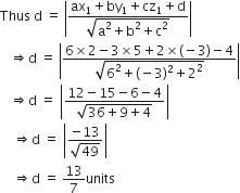 Thus space straight d space equals space open vertical bar fraction numerator ax subscript 1 plus by subscript 1 plus cz subscript 1 plus straight d over denominator square root of straight a squared plus straight b squared plus straight c squared end root end fraction close vertical bar
space space space rightwards double arrow straight d space equals space open vertical bar fraction numerator 6 cross times 2 minus 3 cross times 5 plus 2 cross times left parenthesis negative 3 right parenthesis minus 4 over denominator square root of 6 squared plus left parenthesis negative 3 right parenthesis squared plus 2 squared end root end fraction close vertical bar
space space space rightwards double arrow straight d space equals space open vertical bar fraction numerator 12 minus 15 minus 6 minus 4 over denominator square root of 36 plus 9 plus 4 end root end fraction close vertical bar
space space space space rightwards double arrow straight d space equals space open vertical bar fraction numerator negative 13 over denominator square root of 49 end fraction close vertical bar
space space space space rightwards double arrow straight d space equals space 13 over 7 units