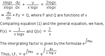 space space fraction numerator xlogx space over denominator xlogx end fraction dy over dx space plus space fraction numerator straight y over denominator straight x space logx end fraction space equals space fraction numerator 2 logx over denominator xlogx end fraction
rightwards double arrow dy over dx plus Py space equals space straight Q comma space where space straight P space and space straight Q space are space functions space of space straight x
Comparing space equation space left parenthesis 1 right parenthesis space and space the space general space equation comma space we space have comma space
straight P left parenthesis straight x right parenthesis space equals space fraction numerator 1 over denominator straight x space logx end fraction space and space straight Q left parenthesis straight x right parenthesis space equals space 2 over straight x
The space intergrating space factor space is space given space by space the space formulae space straight e to the power of integral Pdx end exponent
space Thus comma space straight I. straight F. space equals space straight e to the power of integral Pdx end exponent space space equals space straight e to the power of integral fraction numerator dx over denominator straight x space log space straight x end fraction end exponent