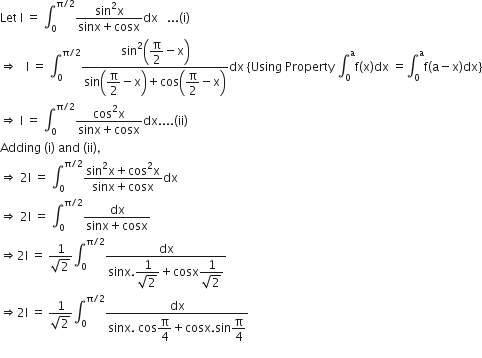 Let space straight I space equals space integral subscript 0 superscript straight pi divided by 2 end superscript fraction numerator sin squared straight x over denominator sinx plus cosx end fraction dx space space space... left parenthesis straight i right parenthesis
rightwards double arrow space space space straight I space equals space integral subscript 0 superscript straight pi divided by 2 end superscript fraction numerator sin squared open parentheses begin display style straight pi over 2 end style minus straight x close parentheses over denominator sin open parentheses begin display style straight pi over 2 end style minus straight x close parentheses plus cos open parentheses begin display style straight pi over 2 end style minus straight x close parentheses end fraction dx space left curly bracket Using space Property space integral subscript 0 superscript straight a straight f left parenthesis straight x right parenthesis dx space equals integral subscript 0 superscript straight a straight f left parenthesis straight a minus straight x right parenthesis dx right curly bracket
rightwards double arrow space straight I space equals space integral subscript 0 superscript straight pi divided by 2 end superscript fraction numerator cos squared straight x over denominator sinx plus cosx end fraction dx.... left parenthesis ii right parenthesis
Adding space left parenthesis straight i right parenthesis space and space left parenthesis ii right parenthesis comma
rightwards double arrow space 2 straight I space equals space integral subscript 0 superscript straight pi divided by 2 end superscript fraction numerator sin squared straight x plus cos squared straight x over denominator sinx plus cosx end fraction dx
rightwards double arrow space 2 straight I space equals space integral subscript 0 superscript straight pi divided by 2 end superscript fraction numerator dx over denominator sinx plus cosx end fraction
rightwards double arrow 2 straight I space equals space fraction numerator 1 over denominator square root of 2 end fraction integral subscript 0 superscript straight pi divided by 2 end superscript fraction numerator dx over denominator sinx. begin display style fraction numerator 1 over denominator square root of 2 end fraction end style plus cosx begin display style fraction numerator 1 over denominator square root of 2 end fraction end style end fraction
rightwards double arrow 2 straight I space equals space fraction numerator 1 over denominator square root of 2 end fraction integral subscript 0 superscript straight pi divided by 2 end superscript fraction numerator dx over denominator sinx. space cos begin display style straight pi over 4 end style plus cosx. sin begin display style straight pi over 4 end style end fraction
