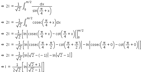rightwards double arrow space 2 straight I space equals fraction numerator 1 over denominator square root of 2 end fraction integral subscript 0 superscript straight pi divided by 2 end superscript fraction numerator dx over denominator sin open parentheses begin display style straight pi over 4 end style plus straight x close parentheses end fraction
rightwards double arrow space 2 straight I space equals space fraction numerator 1 over denominator square root of 2 end fraction integral subscript 0 superscript straight pi divided by 2 end superscript cosec open parentheses straight pi over 4 plus straight x close parentheses dx
rightwards double arrow space 2 straight I space equals fraction numerator 1 over denominator square root of 2 end fraction open square brackets In open vertical bar cosec open parentheses straight pi over 4 plus straight x close parentheses minus cot open parentheses straight pi over 4 plus straight x close parentheses close vertical bar close square brackets subscript 0 superscript straight pi divided by 2 end superscript
rightwards double arrow space 2 straight I space equals space fraction numerator 1 over denominator square root of 2 end fraction open square brackets ln open vertical bar cosec open parentheses straight pi over 4 plus straight pi over 2 close parentheses minus cot open parentheses straight pi over 4 plus straight pi over 2 close parentheses close vertical bar minus ln open vertical bar cosec open parentheses straight pi over 4 plus 0 close parentheses minus cot open parentheses straight pi over 4 plus 0 close parentheses close vertical bar close square brackets
rightwards double arrow space 2 straight I space equals space fraction numerator 1 over denominator square root of 2 end fraction open square brackets In open vertical bar square root of 2 minus left parenthesis negative 1 right parenthesis close vertical bar minus In open vertical bar square root of 2 minus 1 close vertical bar close square brackets
rightwards double arrow straight I space equals space fraction numerator 1 over denominator 2 square root of 2 end fraction open square brackets In open vertical bar fraction numerator square root of 2 plus 1 over denominator square root of 2 minus 1 end fraction close vertical bar close square brackets