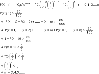 straight P left parenthesis straight X equals straight r right parenthesis space equals space straight C presuperscript straight n subscript straight r straight p to the power of straight r straight q to the power of straight n minus straight r end exponent space equals space straight C presuperscript straight n subscript straight r open parentheses 1 half close parentheses to the power of straight r open parentheses 1 half close parentheses to the power of straight n minus straight r end exponent space equals straight C presuperscript straight n subscript straight r open parentheses 1 half close parentheses to the power of straight n comma space space straight r space equals space 0 comma 1 comma space 2... comma straight n
straight P left parenthesis straight X greater or equal than 1 right parenthesis greater than 80 over 100
rightwards double arrow space space straight P left parenthesis straight X equals 1 right parenthesis plus straight P left parenthesis straight X equals 2 right parenthesis plus..... plus left parenthesis straight X equals straight n right parenthesis greater than 80 over 1000
rightwards double arrow space straight P left parenthesis straight X equals 1 right parenthesis plus straight P left parenthesis straight X equals 2 right parenthesis plus.... plus straight P left parenthesis straight X equals straight n right parenthesis plus straight P left parenthesis straight X equals 0 right parenthesis minus straight P left parenthesis straight X equals 0 right parenthesis greater than 80 over 100
rightwards double arrow 1 minus straight P left parenthesis straight X equals 0 right parenthesis greater than 80 over 100
rightwards double arrow straight P left parenthesis straight X equals 0 right parenthesis space less than 1 fifth
rightwards double arrow straight C presuperscript straight n subscript 0 open parentheses 1 half close parentheses to the power of straight n less than 1 fifth
rightwards double arrow open parentheses 1 half close parentheses to the power of straight n less than 1 fifth
rightwards double arrow straight n space equals space 3 comma 4 comma 5......
