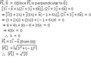 PL with rightwards arrow on top. space straight b with rightwards arrow on top space equals space 0 left square bracket Since space PL with rightwards arrow on top space is space perpendicular space to space straight b with rightwards arrow on top right square bracket
space space open square brackets 3 straight i with hat on top minus straight k with hat on top plus straight lambda open parentheses 2 straight i with hat on top plus 3 straight j with hat on top plus 6 straight k with hat on top close parentheses close square brackets. space open parentheses 2 straight i with hat on top plus 3 straight j with hat on top plus 6 straight k with hat on top close parentheses equals 0
space rightwards double arrow open square brackets straight i with hat on top left parenthesis 3 plus 2 straight lambda right parenthesis plus straight j with hat on top left parenthesis 3 straight lambda right parenthesis plus space straight k with hat on top left parenthesis negative 1 plus 6 straight lambda right parenthesis close square brackets. space open parentheses 2 straight i with hat on top plus 3 straight j with hat on top plus 6 straight k with hat on top close parentheses space equals space 0
space rightwards double arrow left parenthesis 3 plus 2 straight lambda right parenthesis 2 plus left parenthesis 3 straight lambda right parenthesis 3 plus left parenthesis negative 1 plus 6 straight lambda right parenthesis 6 space equals space 0
space space rightwards double arrow 6 plus 4 straight lambda plus 9 straight lambda minus 6 plus 36 straight lambda space equals space 0
space space space rightwards double arrow 49 straight lambda space equals space 0
space space space space space therefore space space straight lambda space equals space 0
space space PL with rightwards arrow on top equals 3 straight i with hat on top minus straight k with hat on top space left square bracket from space left parenthesis ii right parenthesis right square bracket
space space open vertical bar PL with rightwards arrow on top close vertical bar space equals open vertical bar square root of 3 squared plus left parenthesis negative 1 right parenthesis squared end root close vertical bar
space space therefore space space open vertical bar PL with rightwards arrow on top close vertical bar space equals space square root of 10


space space space space space