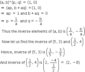 left parenthesis straight a comma space straight b right parenthesis asterisk times left parenthesis straight p comma space straight q right parenthesis space equals space left parenthesis 1 comma space 0 right parenthesis
rightwards double arrow space left parenthesis ap comma space straight b plus aq right parenthesis space equals left parenthesis 1 comma space 0 right parenthesis
rightwards double arrow space ap space equals space 1 space and space straight b plus aq space equals space 0
rightwards double arrow space straight p space equals 1 over straight a space space and space straight q equals negative straight b over straight a
space space Thus space the space inverse space elements space of space left parenthesis straight a comma space straight b right parenthesis space is space open parentheses 1 over straight a comma space minus straight b over straight a close parentheses
space space Now space let space us space find space the space inverse space of space left parenthesis 5 comma space 3 right parenthesis space and space open parentheses 1 half comma space 4 close parentheses
space Hence comma space inverse space of space left parenthesis 5 comma space 3 right parenthesis space is space open parentheses 1 fifth comma space minus 3 over 5 close parentheses
And space inverse space of space open parentheses 1 half comma space 4 close parentheses space is space open parentheses 2 comma space fraction numerator negative 4 over denominator begin display style 1 half end style end fraction close parentheses space equals space space left parenthesis 2 comma space minus 8 right parenthesis