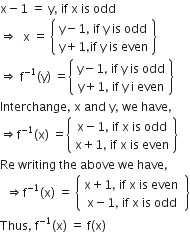 straight x minus 1 space equals space straight y comma space if space straight x space is space odd
rightwards double arrow space space straight x space equals space open curly brackets table row cell straight y minus 1 comma space if space straight y space is space odd end cell row cell straight y plus 1 comma if space straight y space is space even end cell end table close curly brackets
rightwards double arrow space straight f to the power of negative 1 end exponent left parenthesis straight y right parenthesis space equals open curly brackets table row cell straight y minus 1 comma space if space straight y space is space odd end cell row cell straight y plus 1 comma space if space straight y space straight i space even end cell end table close curly brackets
Interchange comma space straight x space and space straight y comma space we space have comma space
rightwards double arrow straight f to the power of negative 1 end exponent left parenthesis straight x right parenthesis space equals open curly brackets table row cell straight x minus 1 comma space if space straight x space is space odd end cell row cell straight x plus 1 comma space if space straight x space is space even end cell end table close curly brackets
Re space writing space the space above space we space have comma
space space rightwards double arrow straight f to the power of negative 1 end exponent left parenthesis straight x right parenthesis space equals space open curly brackets table row cell straight x plus 1 comma space if space straight x space is space even space end cell row cell straight x minus 1 comma space if space straight x space is space odd end cell end table close curly brackets
Thus comma space straight f to the power of negative 1 end exponent left parenthesis straight x right parenthesis space equals space straight f left parenthesis straight x right parenthesis