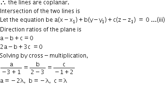 therefore space the space lines space are space coplanar.
Intersection space of space the space two space lines space is
Let space the space equation space be space straight a left parenthesis straight x minus straight x subscript 1 right parenthesis plus straight b left parenthesis straight y minus straight y subscript 1 right parenthesis plus straight c left parenthesis straight z minus straight z subscript 1 right parenthesis space equals space 0 space... left parenthesis iii right parenthesis
Direction space ratios space of space the space plane space is
straight a minus straight b plus straight c equals 0
2 straight a minus straight b plus 3 straight c space equals 0
Solving space by space cross minus multiplication comma
fraction numerator straight a over denominator negative 3 plus 1 end fraction equals fraction numerator straight b over denominator 2 minus 3 end fraction equals fraction numerator straight c over denominator negative 1 plus 2 end fraction
straight a equals negative 2 straight lambda comma space space straight b equals negative straight lambda comma space space straight c equals straight lambda
