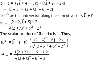 straight b with rightwards arrow on top plus straight c with rightwards arrow on top equals space open parentheses 2 straight i with hat on top plus 4 straight j minus 5 straight k close parentheses plus open parentheses straight lambda straight i with hat on top plus 2 straight j plus 3 straight k close parentheses
space space rightwards double arrow space space straight b with rightwards arrow on top plus straight c with rightwards arrow on top space equals space left parenthesis 2 plus straight lambda right parenthesis straight i with hat on top plus 6 straight j minus 2 straight k
Let space straight n with hat on top space be space the space unit space vector space along space the space sum space of space vectors space straight b with rightwards arrow on top plus straight c with rightwards arrow on top colon
straight n with hat on top space equals fraction numerator left parenthesis 2 plus straight lambda right parenthesis straight i with hat on top plus 6 straight j minus 2 straight k over denominator square root of left parenthesis 2 plus straight lambda right parenthesis squared plus 6 squared plus 2 squared end root end fraction
The space scalar space product space of space straight a with rightwards arrow on top space and space straight n space is space 1. space Thus comma space
straight a with rightwards arrow on top. straight n with hat on top space equals open parentheses straight i with hat on top plus straight j plus straight k close parentheses. space open parentheses fraction numerator left parenthesis 2 plus straight lambda right parenthesis straight i with hat on top plus 6 straight j minus 2 straight k over denominator square root of left parenthesis 2 plus straight lambda right parenthesis squared plus 6 squared plus 2 squared end root end fraction close parentheses
rightwards double arrow 1 space equals fraction numerator 1 left parenthesis 2 plus straight lambda right parenthesis plus 1.6 minus 1.2 over denominator square root of left parenthesis 2 plus straight lambda right parenthesis squared plus 6 squared plus 2 squared end root end fraction
