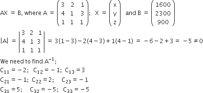 AX space equals space straight B comma space where space straight A space equals space open parentheses table row 3 cell space space 2 end cell cell space space 1 end cell row 4 cell space 1 end cell cell space space 3 end cell row 1 cell space 1 end cell cell space 1 end cell end table close parentheses semicolon space space space straight X space equals space open parentheses table row straight x row straight y row straight z end table close parentheses space space space and space straight B space equals space open parentheses table row 1600 row 2300 row 900 end table close parentheses
open vertical bar straight A close vertical bar space equals space open vertical bar table row 3 cell space 2 end cell cell space 1 end cell row 4 cell space 1 end cell 3 row 1 cell space 1 end cell 1 end table close vertical bar space equals space 3 left parenthesis 1 minus 3 right parenthesis minus 2 left parenthesis 4 minus 3 right parenthesis plus 1 left parenthesis 4 minus 1 right parenthesis space equals space minus 6 minus 2 plus 3 equals space minus 5 not equal to 0
We space need space to space find space straight A to the power of negative 1 end exponent semicolon
straight C subscript 11 equals negative 2 semicolon space space space straight C subscript 12 equals negative 1 semicolon space space straight C subscript 13 equals 3
straight C subscript 21 equals negative 1 semicolon space space straight C subscript 22 equals 2 semicolon space space space space space straight C subscript 23 equals negative 1
straight C subscript 31 equals 5 semicolon space space space space space straight C subscript 32 equals negative 5 semicolon space space space straight C subscript 33 equals negative 5