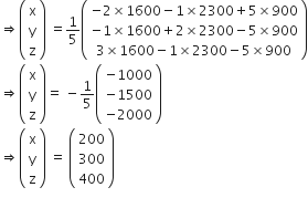 rightwards double arrow open parentheses table row straight x row straight y row straight z end table close parentheses space equals 1 fifth open parentheses table row cell negative 2 cross times 1600 minus 1 cross times 2300 plus 5 cross times 900 end cell row cell negative 1 cross times 1600 plus 2 cross times 2300 minus 5 cross times 900 end cell row cell 3 cross times 1600 minus 1 cross times 2300 minus 5 cross times 900 end cell end table close parentheses
rightwards double arrow open parentheses table row straight x row straight y row straight z end table close parentheses equals space minus 1 fifth open parentheses table row cell negative 1000 end cell row cell negative 1500 end cell row cell negative 2000 end cell end table close parentheses
rightwards double arrow open parentheses table row straight x row straight y row straight z end table close parentheses space equals space open parentheses table row 200 row 300 row 400 end table close parentheses
