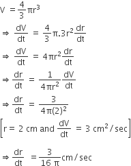 straight V space equals 4 over 3 πr cubed
rightwards double arrow space dV over dt space equals space 4 over 3 straight pi.3 straight r squared dr over dt
rightwards double arrow space dV over dt space equals space 4 πr squared dr over dt
rightwards double arrow dr over dt space equals space fraction numerator 1 over denominator 4 πr squared end fraction dV over dt
rightwards double arrow dr over dt space equals space fraction numerator 3 over denominator 4 straight pi left parenthesis 2 right parenthesis squared end fraction
open square brackets straight r equals space 2 space cm space and space dV over dt space equals space 3 space cm squared divided by sec close square brackets

rightwards double arrow dr over dt space space equals fraction numerator 3 over denominator 16 space straight pi end fraction cm divided by sec