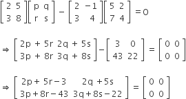 open square brackets table row 2 5 row 3 8 end table close square brackets open square brackets table row straight p straight q row straight r straight s end table close square brackets space minus space open square brackets table row 2 cell negative 1 end cell row 3 cell space space 4 end cell end table close square brackets open square brackets table row 5 2 row 7 4 end table close square brackets space equals straight O

rightwards double arrow space open square brackets table row cell 2 straight p space plus space 5 straight r end cell cell 2 straight q space plus space 5 straight s end cell row cell 3 straight p space plus space 8 straight r end cell cell 3 straight q space plus space 8 straight s end cell end table close square brackets minus open square brackets table row 3 0 row 43 22 end table close square brackets space equals space open square brackets table row 0 0 row 0 0 end table close square brackets

rightwards double arrow space open square brackets table row cell 2 straight p plus space 5 straight r minus 3 end cell cell 2 straight q space plus 5 straight s end cell row cell 3 straight p plus 8 straight r minus 43 end cell cell 3 straight q plus 8 straight s minus 22 end cell end table close square brackets space equals space open square brackets table row 0 0 row 0 0 end table close square brackets