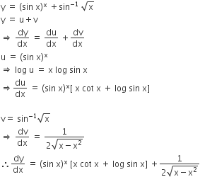 straight y space equals space left parenthesis sin space straight x right parenthesis to the power of straight x space plus sin to the power of negative 1 end exponent space square root of straight x
straight y space equals space straight u plus straight v
rightwards double arrow space dy over dx space equals space du over dx space plus dv over dx
straight u space equals space left parenthesis sin space straight x right parenthesis to the power of straight x
rightwards double arrow space log space straight u space equals space straight x space log space sin space straight x
rightwards double arrow du over dx space equals space left parenthesis sin space straight x right parenthesis to the power of straight x left square bracket space straight x space cot space straight x space plus space log space sin space straight x right square bracket

straight v equals space sin to the power of negative 1 end exponent square root of straight x space
rightwards double arrow space dv over dx space equals space fraction numerator 1 over denominator 2 square root of straight x minus straight x squared end root end fraction
therefore dy over dx space equals space left parenthesis sin space straight x right parenthesis to the power of straight x space left square bracket straight x space cot space straight x space plus space log space sin space straight x right square bracket space plus fraction numerator 1 over denominator 2 square root of straight x minus straight x squared end root end fraction